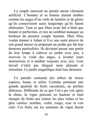 Le couple innocent ne portait aucun vêtement
artificiel. L’homme et sa femme étaient nimbés
comme les anges d’un voile de lumière et de gloire
qu’ils conservèrent aussi longtemps qu’ils furent
obéissants. Tout ce que Dieu avait fait n’était que
beauté et perfection, et rien ne semblait manquer au
bonheur du premier couple humain. Mais Dieu
voulut donner à Adam et Eve une autre preuve de
son grand amour en préparant un jardin qui fût leur
demeure particulière. Ils devaient passer une partie
de leur temps à cultiver ce jardin avec joie, à
recevoir la visite des anges, à écouter leurs
instructions et à méditer toujours avec joie. Leur
travail n’était pas fatigant mais plaisant et
stimulant. Ce jardin magnifique était leur demeure.
Ce paradis contenait des arbres de toutes
espèces, beaux et utiles. Certains portaient une
grande quantité de fruits succulents, au parfum
délicieux. Différente de ce que l’on a pu voir après
la chute, la vigne poussait en hauteur et était
chargée de fruits aux teintes les plus riches et les
plus variées: noirâtre, violet, rouge, rose et vert
clair. Ces fruits sur les sarments de vigne furent
19
 