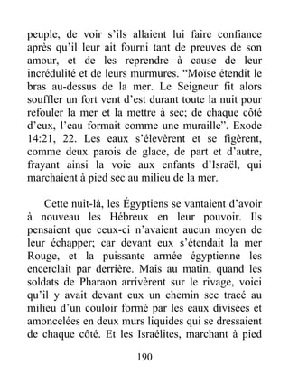 peuple, de voir s’ils allaient lui faire confiance
après qu’il leur ait fourni tant de preuves de son
amour, et de les reprendre à cause de leur
incrédulité et de leurs murmures. “Moïse étendit le
bras au-dessus de la mer. Le Seigneur fit alors
souffler un fort vent d’est durant toute la nuit pour
refouler la mer et la mettre à sec; de chaque côté
d’eux, l’eau formait comme une muraille”. Exode
14:21, 22. Les eaux s’élevèrent et se figèrent,
comme deux parois de glace, de part et d’autre,
frayant ainsi la voie aux enfants d’Israël, qui
marchaient à pied sec au milieu de la mer.
Cette nuit-là, les Égyptiens se vantaient d’avoir
à nouveau les Hébreux en leur pouvoir. Ils
pensaient que ceux-ci n’avaient aucun moyen de
leur échapper; car devant eux s’étendait la mer
Rouge, et la puissante armée égyptienne les
encerclait par derrière. Mais au matin, quand les
soldats de Pharaon arrivèrent sur le rivage, voici
qu’il y avait devant eux un chemin sec tracé au
milieu d’un couloir formé par les eaux divisées et
amoncelées en deux murs liquides qui se dressaient
de chaque côté. Et les Israélites, marchant à pied
190
 