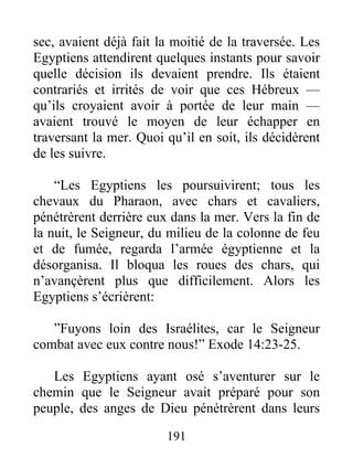 sec, avaient déjà fait la moitié de la traversée. Les
Egyptiens attendirent quelques instants pour savoir
quelle décision ils devaient prendre. Ils étaient
contrariés et irrités de voir que ces Hébreux —
qu’ils croyaient avoir à portée de leur main —
avaient trouvé le moyen de leur échapper en
traversant la mer. Quoi qu’il en soit, ils décidèrent
de les suivre.
“Les Egyptiens les poursuivirent; tous les
chevaux du Pharaon, avec chars et cavaliers,
pénétrèrent derrière eux dans la mer. Vers la fin de
la nuit, le Seigneur, du milieu de la colonne de feu
et de fumée, regarda l’armée égyptienne et la
désorganisa. Il bloqua les roues des chars, qui
n’avançèrent plus que difficilement. Alors les
Egyptiens s’écrièrent:
”Fuyons loin des Israélites, car le Seigneur
combat avec eux contre nous!” Exode 14:23-25.
Les Egyptiens ayant osé s’aventurer sur le
chemin que le Seigneur avait préparé pour son
peuple, des anges de Dieu pénétrèrent dans leurs
191
 