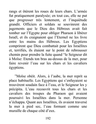 rangs et ôtèrent les roues de leurs chars. L’armée
fut pratiquement paralysée; en tout cas, elle ne put
que progresser très lentement, et l’inquiétude
grandit. Officiers et soldats se souvinrent des
jugements que le Dieu des Hébreux avait fait
tomber sur l’Egypte pour obliger Pharaon à libérer
Israël, et ils craignaient que l’Eternel ne les livre
entre les mains des Hébreux. Les Egyptiens
comprirent que Dieu combattait pour les Israélites
et, terrifiés, ils étaient sur le point de rebrousser
chemin pour prendre la fuite quand “le Seigneur dit
à Moïse: Etends ton bras au-dessus de la mer, pour
faire revenir l’eau sur les chars et les cavaliers
égyptiens.
”Moïse obéit. Alors, à l’aube, la mer reprit sa
place habituelle. Les Egyptiens qui s’enfuyaient se
trouvèrent soudain face à l’eau, et le Seigneur les y
précipita. L’eau recouvrit tous les chars et les
cavaliers des troupes du Pharaon qui avaient
poursuivi les Israélites dans la mer. Personne
n’échappa. Quant aux Israélites, ils avaient traversé
la mer à pied sec, l’eau formant comme une
muraille de chaque côté d’eux.
192
 