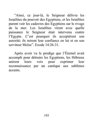 ”Ainsi, ce jour-là, le Seigneur délivra les
Israélites du pouvoir des Egyptiens, et les Israélites
purent voir les cadavres des Egyptiens sur le rivage
de la mer. Les Israélites virent avec quelle
puissance le Seigneur était intervenu contre
l’Egypte. C’est pourquoi ils acceptèrent son
autorité; ils mirent leur confiance en lui et en son
serviteur Moïse”. Exode 14:26-31.
Après avoir vu le prodige que l’Éternel avait
accompli pour détruire les Egyptiens, les Hébreux
unirent leurs voix pour exprimer leur
reconnaissance par un cantique aux sublimes
accents.
193
 