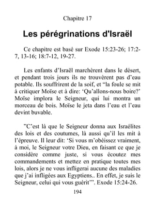 Chapitre 17
Les pérégrinations d'Israël
Ce chapitre est basé sur Exode 15:23-26; 17:2-
7, 13-16; 18:7-12, 19-27.
Les enfants d’Israël marchèrent dans le désert,
et pendant trois jours ils ne trouvèrent pas d’eau
potable. Ils souffrirent de la soif, et “la foule se mit
à critiquer Moïse et à dire: ‘Qu’allons-nous boire?’
Moïse implora le Seigneur, qui lui montra un
morceau de bois. Moïse le jeta dans l’eau et l’eau
devint buvable.
”C’est là que le Seigneur donna aux Israélites
des lois et des coutumes, là aussi qu’il les mit à
l’épreuve. Il leur dit: ‘Si vous m’obéissez vraiment,
à moi, le Seigneur votre Dieu, en faisant ce que je
considère comme juste, si vous écoutez mes
commandements et mettez en pratique toutes mes
lois, alors je ne vous infligerai aucune des maladies
que j’ai infligées aux Egyptiens.. En effet, je suis le
Seigneur, celui qui vous guérit’”. Exode 15:24-26.
194
 