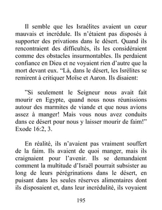Il semble que les Israélites avaient un cœur
mauvais et incrédule. Ils n’étaient pas disposés à
supporter des privations dans le désert. Quand ils
rencontraient des difficultés, ils les considéraient
comme des obstacles insurmontables. Ils perdaient
confiance en Dieu et ne voyaient rien d’autre que la
mort devant eux. “Là, dans le désert, les Isrélites se
remirent à critiquer Moïse et Aaron. Ils disaient:
”Si seulement le Seigneur nous avait fait
mourir en Egypte, quand nous nous réunissions
autour des marmites de viande et que nous avions
assez à manger! Mais vous nous avez conduits
dans ce désert pour nous y laisser mourir de faim!”
Exode 16:2, 3.
En réalité, ils n’avaient pas vraiment souffert
de la faim. Ils avaient de quoi manger, mais ils
craignaient pour l’avenir. Ils se demandaient
comment la multitude d’Israël pourrait subsister au
long de leurs pérégrinations dans le désert, en
puisant dans les seules réserves alimentaires dont
ils disposaient et, dans leur incrédulité, ils voyaient
195
 