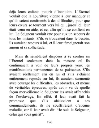 déjà leurs enfants mourir d’inanition. L’Eternel
voulait que la nourriture vienne à leur manquer et
qu’ils soient confrontés à des difficultés, pour que
leurs cœurs se tournent vers lui qui, jusqu’ici, leur
était venu en aide, et ce, afin qu’ils se confient en
lui. Le Seigneur voulait être pour eux un secours de
tous les instants. S’ils se trouvaient dans le besoin,
ils auraient recours à lui, et il leur témoignerait son
amour et sa sollicitude.
Mais ils semblaient disposés à se confier en
l’Eternel seulement dans la mesure où ils
continuaient à voir de leurs propres yeux les
manifestations permanentes de sa puissance. S’ils
avaient réellement cru en lui et s’ils s’étaient
entièrement reposés sur lui, ils auraient surmonté
avec courage les difficultés, les obstacles, et même
de véritables épreuves, après avoir vu de quelle
façon merveilleuse le Seigneur les avait affranchis
de l’esclavage. En effet, il leur avait fait la
promesse que s’ils obéissaient à ses
commandements, ils ne souffriraient d’aucune
maladie, car il leur avait dit: “Je suis le Seigneur,
celui qui vous guérit”.
196
 