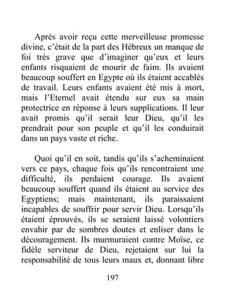Après avoir reçu cette merveilleuse promesse
divine, c’était de la part des Hébreux un manque de
foi très grave que d’imaginer qu’eux et leurs
enfants risquaient de mourir de faim. Ils avaient
beaucoup souffert en Egypte où ils étaient accablés
de travail. Leurs enfants avaient été mis à mort,
mais l’Eternel avait étendu sur eux sa main
protectrice en réponse à leurs supplications. Il leur
avait promis qu’il serait leur Dieu, qu’il les
prendrait pour son peuple et qu’il les conduirait
dans un pays vaste et riche.
Quoi qu’il en soit, tandis qu’ils s’acheminaient
vers ce pays, chaque fois qu’ils rencontraient une
difficulté, ils perdaient courage. Ils avaient
beaucoup souffert quand ils étaient au service des
Egyptiens; mais maintenant, ils paraissaient
incapables de souffrir pour servir Dieu. Lorsqu’ils
étaient éprouvés, ils se seraient laissé volontiers
envahir par de sombres doutes et enliser dans le
découragement. Ils murmuraient contre Moïse, ce
fidèle serviteur de Dieu, rejetaient sur lui la
responsabilité de tous leurs maux et, donnant libre
197
 