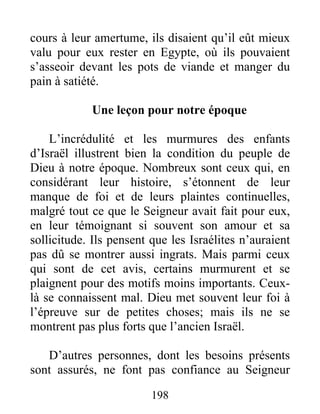 cours à leur amertume, ils disaient qu’il eût mieux
valu pour eux rester en Egypte, où ils pouvaient
s’asseoir devant les pots de viande et manger du
pain à satiété.
Une leçon pour notre époque
L’incrédulité et les murmures des enfants
d’Israël illustrent bien la condition du peuple de
Dieu à notre époque. Nombreux sont ceux qui, en
considérant leur histoire, s’étonnent de leur
manque de foi et de leurs plaintes continuelles,
malgré tout ce que le Seigneur avait fait pour eux,
en leur témoignant si souvent son amour et sa
sollicitude. Ils pensent que les Israélites n’auraient
pas dû se montrer aussi ingrats. Mais parmi ceux
qui sont de cet avis, certains murmurent et se
plaignent pour des motifs moins importants. Ceux-
là se connaissent mal. Dieu met souvent leur foi à
l’épreuve sur de petites choses; mais ils ne se
montrent pas plus forts que l’ancien Israël.
D’autres personnes, dont les besoins présents
sont assurés, ne font pas confiance au Seigneur
198
 