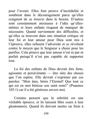 pour l’avenir. Elles font preuve d’incrédulité et
sombrent dans le découragement parce qu’elles
craignent de se trouver dans le besoin. D’autres
sont constamment anxieuses à l’idée qu’elles-
mêmes et leurs enfants risquent de manquer du
nécessaire. Quand surviennent des difficultés, et
qu’elles se trouvent dans une situation critique où
leur foi et leur amour pour Dieu sont mis à
l’épreuve, elles refusent l’adversité et se révoltent
contre le moyen que le Seigneur a choisi pour les
purifier. Cela prouve que leur amour n’est ni pur ni
parfait puisqu’il n’est pas capable de supporter
tout.
La foi des enfants de Dieu devrait être forte,
agissante et persévérante — être sûre des choses
que l’on espère. Elle devrait s’exprimer par ces
paroles: “Mon âme, bénis l’Eternel! Que tout ce
qui est en moi bénisse son saint nom!” (Psaumes
103:1) car il a été généreux envers moi.
Certains pensent que la sobriété est une
véritable épreuve, et ils laissent libre cours à leur
gloutonnerie. Quand ils doivent mettre un frein à
199
 