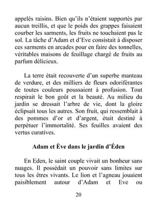 appelés raisins. Bien qu’ils n’étaient supportés par
aucun treillis, et que le poids des grappes faisaient
courber les sarments, les fruits ne touchaient pas le
sol. La tâche d’Adam et d’Eve consistait à disposer
ces sarments en arcades pour en faire des tonnelles,
véritables maisons de feuillage chargé de fruits au
parfum délicieux.
La terre était recouverte d’un superbe manteau
de verdure, et des milliers de fleurs odoriférantes
de toutes couleurs poussaient à profusion. Tout
respirait le bon goût et la beauté. Au milieu du
jardin se dressait l’arbre de vie, dont la gloire
éclipsait tous les autres. Son fruit, qui ressemblait à
des pommes d’or et d’argent, était destiné à
perpétuer l’immortalité. Ses feuilles avaient des
vertus curatives.
Adam et Ève dans le jardin d’Éden
En Eden, le saint couple vivait un bonheur sans
nuages. Il possédait un pouvoir sans limites sur
tous les êtres vivants. Le lion et l’agneau jouaient
paisiblement autour d’Adam et Eve ou
20
 