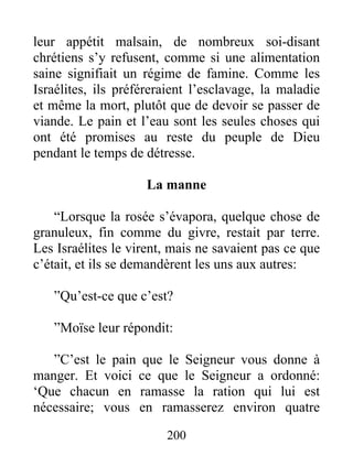 leur appétit malsain, de nombreux soi-disant
chrétiens s’y refusent, comme si une alimentation
saine signifiait un régime de famine. Comme les
Israélites, ils préféreraient l’esclavage, la maladie
et même la mort, plutôt que de devoir se passer de
viande. Le pain et l’eau sont les seules choses qui
ont été promises au reste du peuple de Dieu
pendant le temps de détresse.
La manne
“Lorsque la rosée s’évapora, quelque chose de
granuleux, fin comme du givre, restait par terre.
Les Israélites le virent, mais ne savaient pas ce que
c’était, et ils se demandèrent les uns aux autres:
”Qu’est-ce que c’est?
”Moïse leur répondit:
”C’est le pain que le Seigneur vous donne à
manger. Et voici ce que le Seigneur a ordonné:
‘Que chacun en ramasse la ration qui lui est
nécessaire; vous en ramasserez environ quatre
200
 