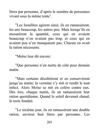litres par personne, d’après le nombre de personnes
vivant sous la même tente’.
”Les Israélites agirent ainsi; ils en ramassèrent,
les uns beaucoup, les autres peu. Mais lorsqu’ils en
mesurèrent la quantité, ceux qui en avaient
beaucoup n’en avaient pas trop, et ceux qui en
avaient peu n’en manquaient pas. Chacun en avait
la ration nécessaire.
”Moïse leur dit encore:
”Que personne n’en mette de côté pour demain
matin.
”Mais certains désobéirent et en conservèrent
jusqu’au matin; la vermine s’y mit et rendit le tout
infect. Alors Moïse se mit en colère contre eux.
Dès lors, chaque matin, ils en ramassèrent leur
ration quotidienne. Quand le soleil devenait chaud,
le reste fondait.
”Le sixième jour, ils en ramassèrent une double
ration, environ huit litres par personne. Les
201
 