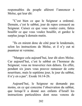 responsables du peuple allèrent l’annoncer à
Moïse, qui leur dit:
”C’est bien ce que le Seigneur a ordonné.
Demain, c’est le sabbat, jour de repos consacré au
Seigneur. Cuisez ce que vous voulez cuire, faites
bouillir ce que vous voulez bouillir, et gardez le
surplus jusqu’à demain matin.
”Ils en mirent donc de côté pour le lendemain,
selon les instructions de Moïse, et il n’y eut ni
puanteur ni vermine.
”Mangez cela aujourd’hui, leur dit alors Moïse.
Car aujourd’hui, c’est le sabbat en l’honneur du
Seigneur; vous ne trouveriez rien dehors. En effet,
pendant six jours vous pouvez ramasser de cette
nourriture, mais le septième jour, le jour du sabbat,
il n’y en a pas”. Exode 16:14-26.
Aujourd’hui, le Seigneur ne demande pas
moins, en ce qui concerne l’observation du sabbat,
que lorsqu’il a donné aux enfants d’Israël les
instructions particulières dont nous venons de
202
 