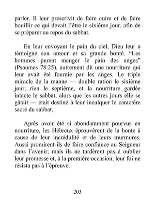 parler. Il leur prescrivit de faire cuire et de faire
bouillir ce qui devait l’être le sixième jour, afin de
se préparer au repos du sabbat.
En leur envoyant le pain du ciel, Dieu leur a
témoigné son amour et sa grande bonté. “Les
hommes purent manger le pain des anges”
(Psaumes 78:25), autrement dit une nourriture qui
leur avait été fournie par les anges. Le triple
miracle de la manne — double ration le sixième
jour, rien le septième, et la nourriture gardée
intacte le sabbat, alors que les autres jours elle se
gâtait — était destiné à leur inculquer le caractère
sacré du sabbat.
Après avoir été si abondamment pourvus en
nourriture, les Hébreux éprouvèrent de la honte à
cause de leur incrédulité et de leurs murmures.
Aussi promirent-ils de faire confiance au Seigneur
dans l’avenir; mais ils ne tardèrent pas à oublier
leur promesse et, à la première occasion, leur foi ne
résista pas à l’épreuve.
203
 