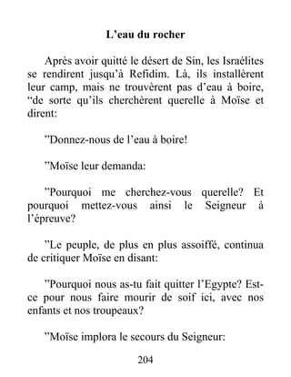 L’eau du rocher
Après avoir quitté le désert de Sin, les Israélites
se rendirent jusqu’à Refidim. Là, ils installèrent
leur camp, mais ne trouvèrent pas d’eau à boire,
“de sorte qu’ils cherchèrent querelle à Moïse et
dirent:
”Donnez-nous de l’eau à boire!
”Moïse leur demanda:
”Pourquoi me cherchez-vous querelle? Et
pourquoi mettez-vous ainsi le Seigneur à
l’épreuve?
”Le peuple, de plus en plus assoiffé, continua
de critiquer Moïse en disant:
”Pourquoi nous as-tu fait quitter l’Egypte? Est-
ce pour nous faire mourir de soif ici, avec nos
enfants et nos troupeaux?
”Moïse implora le secours du Seigneur:
204
 