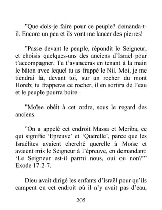”Que dois-je faire pour ce peuple? demanda-t-
il. Encore un peu et ils vont me lancer des pierres!
”Passe devant le peuple, répondit le Seigneur,
et choisis quelques-uns des anciens d’Israël pour
t’accompagner. Tu t’avanceras en tenant à la main
le bâton avec lequel tu as frappé le Nil. Moi, je me
tiendrai là, devant toi, sur un rocher du mont
Horeb; tu frapperas ce rocher, il en sortira de l’eau
et le peuple pourra boire.
”Moïse obéit à cet ordre, sous le regard des
anciens.
”On a appelé cet endroit Massa et Meriba, ce
qui signifie ‘Epreuve’ et ‘Querelle’, parce que les
Israélites avaient cherché querelle à Moïse et
avaient mis le Seigneur à l’épreuve, en demandant:
‘Le Seigneur est-il parmi nous, oui ou non?’”
Exode 17:2-7.
Dieu avait dirigé les enfants d’Israël pour qu’ils
campent en cet endroit où il n’y avait pas d’eau,
205
 
