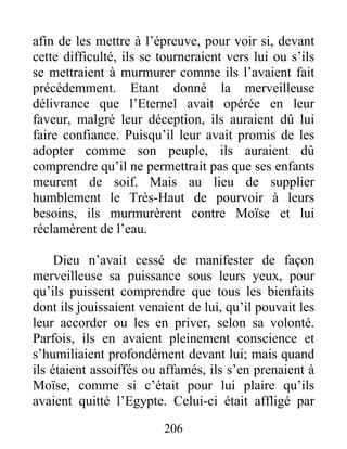 afin de les mettre à l’épreuve, pour voir si, devant
cette difficulté, ils se tourneraient vers lui ou s’ils
se mettraient à murmurer comme ils l’avaient fait
précédemment. Etant donné la merveilleuse
délivrance que l’Eternel avait opérée en leur
faveur, malgré leur déception, ils auraient dû lui
faire confiance. Puisqu’il leur avait promis de les
adopter comme son peuple, ils auraient dû
comprendre qu’il ne permettrait pas que ses enfants
meurent de soif. Mais au lieu de supplier
humblement le Très-Haut de pourvoir à leurs
besoins, ils murmurèrent contre Moïse et lui
réclamèrent de l’eau.
Dieu n’avait cessé de manifester de façon
merveilleuse sa puissance sous leurs yeux, pour
qu’ils puissent comprendre que tous les bienfaits
dont ils jouissaient venaient de lui, qu’il pouvait les
leur accorder ou les en priver, selon sa volonté.
Parfois, ils en avaient pleinement conscience et
s’humiliaient profondément devant lui; mais quand
ils étaient assoiffés ou affamés, ils s’en prenaient à
Moïse, comme si c’était pour lui plaire qu’ils
avaient quitté l’Egypte. Celui-ci était affligé par
206
 