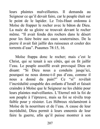 leurs plaintes malveillantes. Il demanda au
Seigneur ce qu’il devait faire, car le peuple était sur
le point de le lapider. Le Très-Haut ordonna à
Moïse de frapper le rocher avec le bâton de Dieu.
La nuée de sa gloire se trouvait devant le rocher
même. “Il avait fendu des rochers dans le désert
pour les faire boire aux eaux souterraines. De la
pierre il avait fait jaillir des ruisseaux et couler des
torrents d’eau”. Psaumes 78:15, 16.
Moïse frappa donc le rocher; mais c’est le
Christ, qui se tenait à ses côtés, qui en fit jaillir
l’eau. Le peuple assoiffé avait provoqué Dieu en
disant: “Si Dieu nous a conduits jusqu’ici,
pourquoi ne nous donne-t-il pas d’eau, comme il
nous a donné du pain?” Ce “si” revélait
l’incrédulité coupable des enfants d’Israël et faisait
craindre à Moïse que le Seigneur ne les châtie pour
leurs plaintes malveillantes. L’Eternel mit la foi de
son peuple à l’épreuve, mais sa foi se révéla trop
faible pour y résister. Les Hébreux réclamèrent à
Moïse de la nourriture et de l’eau. A cause de leur
incrédulité, Dieu permit à leurs ennemis de leur
faire la guerre, afin qu’il puisse montrer à son
207
 