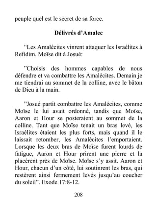 peuple quel est le secret de sa force.
Délivrés d’Amalec
“Les Amalécites vinrent attaquer les Israélites à
Refidim. Moïse dit à Josué:
”Choisis des hommes capables de nous
défendre et va combattre les Amalécites. Demain je
me tiendrai au sommet de la colline, avec le bâton
de Dieu à la main.
”Josué partit combattre les Amalécites, comme
Moïse le lui avait ordonné, tandis que Moïse,
Aaron et Hour se posteraient au sommet de la
colline. Tant que Moïse tenait un bras levé, les
Israélites étaient les plus forts, mais quand il le
laissait retomber, les Amalécites l’emportaient.
Lorsque les deux bras de Moïse furent lourds de
fatigue, Aaron et Hour prirent une pierre et la
placèrent près de Moïse. Moïse s’y assit. Aaron et
Hour, chacun d’un côté, lui soutinrent les bras, qui
restèrent ainsi fermement levés jusqu’au coucher
du soleil”. Exode 17:8-12.
208
 