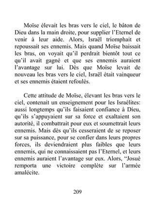 Moïse élevait les bras vers le ciel, le bâton de
Dieu dans la main droite, pour supplier l’Eternel de
venir à leur aide. Alors, Israël triomphait et
repoussait ses ennemis. Mais quand Moïse baissait
les bras, on voyait qu’il perdrait bientôt tout ce
qu’il avait gagné et que ses ennemis auraient
l’avantage sur lui. Dès que Moïse levait de
nouveau les bras vers le ciel, Israël était vainqueur
et ses ennemis étaient refoulés.
Cette attitude de Moïse, élevant les bras vers le
ciel, contenait un enseignement pour les Israélites:
aussi longtemps qu’ils faisaient confiance à Dieu,
qu’ils s’appuyaient sur sa force et exaltaient son
autorité, il combattrait pour eux et soumettrait leurs
ennemis. Mais dès qu’ils cesseraient de se reposer
sur sa puissance, pour se confier dans leurs propres
forces, ils deviendraient plus faibles que leurs
ennemis, qui ne connaissaient pas l’Eternel, et leurs
ennemis auraient l’avantage sur eux. Alors, “Josué
remporta une victoire complète sur l’armée
amalécite.
209
 