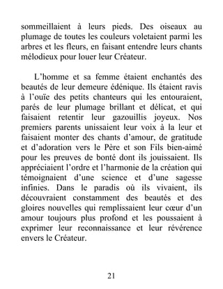 sommeillaient à leurs pieds. Des oiseaux au
plumage de toutes les couleurs voletaient parmi les
arbres et les fleurs, en faisant entendre leurs chants
mélodieux pour louer leur Créateur.
L’homme et sa femme étaient enchantés des
beautés de leur demeure édénique. Ils étaient ravis
à l’ouïe des petits chanteurs qui les entouraient,
parés de leur plumage brillant et délicat, et qui
faisaient retentir leur gazouillis joyeux. Nos
premiers parents unissaient leur voix à la leur et
faisaient monter des chants d’amour, de gratitude
et d’adoration vers le Père et son Fils bien-aimé
pour les preuves de bonté dont ils jouissaient. Ils
appréciaient l’ordre et l’harmonie de la création qui
témoignaient d’une science et d’une sagesse
infinies. Dans le paradis où ils vivaient, ils
découvraient constamment des beautés et des
gloires nouvelles qui remplissaient leur cœur d’un
amour toujours plus profond et les poussaient à
exprimer leur reconnaissance et leur révérence
envers le Créateur.
21
 