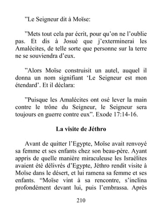 ”Le Seigneur dit à Moïse:
”Mets tout cela par écrit, pour qu’on ne l’oublie
pas. Et dis à Josué que j’exterminerai les
Amalécites, de telle sorte que personne sur la terre
ne se souviendra d’eux.
”Alors Moïse construisit un autel, auquel il
donna un nom signifiant ‘Le Seigneur est mon
étendard’. Et il déclara:
”Puisque les Amalécites ont osé lever la main
contre le trône du Seigneur, le Seigneur sera
toujours en guerre contre eux”. Exode 17:14-16.
La visite de Jéthro
Avant de quitter l’Egypte, Moïse avait renvoyé
sa femme et ses enfants chez son beau-père. Ayant
appris de quelle manière miraculeuse les Israélites
avaient été délivrés d’Egypte, Jéthro rendit visite à
Moïse dans le désert, et lui ramena sa femme et ses
enfants. “Moïse vint à sa rencontre, s’inclina
profondément devant lui, puis l’embrassa. Après
210
 