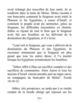 avoir échangé des nouvelles de leur santé, ils se
rendirent dans la tente de Moïse. Moïse raconta à
son beau-père comment le Seigneur avait traité le
Pharaon et les Egyptiens, à cause d’Israël, et
comment le peuple avait pu surmonter, grâce au
Seigneur, les difficultés rencontrées en chemin.
Jéthro se réjouit de tout le bien que le Seigneur
avait fait aux Israélites en les délivrant de la
domination des Egyptiens, et il s’écria:
”Loué soit le Seigneur, qui vous a délivrés de la
domination du Pharaon et des Egyptiens. Je
reconnais maintenant que le Seigneur est plus
grand que tous les autres dieux: il l’a montré
lorsque les Egyptiens tyrannisaient les Israélites.
”Jéthro offrit à Dieu un sacrifice complet et des
sacrifices de communion. Alors Aaron et tous les
anciens d’Israël vinrent prendre part au repas sacré,
en compagnie du beau-père de Moïse”. Exode
18:10-12.
Jéthro, très perspicace, ne tarda pas à se rendre
compte de la lourde charge qui reposait sur les
211
 