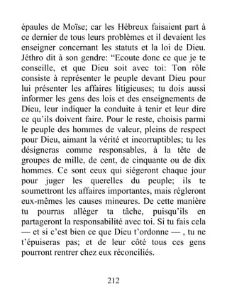 épaules de Moïse; car les Hébreux faisaient part à
ce dernier de tous leurs problèmes et il devaient les
enseigner concernant les statuts et la loi de Dieu.
Jéthro dit à son gendre: “Ecoute donc ce que je te
conseille, et que Dieu soit avec toi: Ton rôle
consiste à représenter le peuple devant Dieu pour
lui présenter les affaires litigieuses; tu dois aussi
informer les gens des lois et des enseignements de
Dieu, leur indiquer la conduite à tenir et leur dire
ce qu’ils doivent faire. Pour le reste, choisis parmi
le peuple des hommes de valeur, pleins de respect
pour Dieu, aimant la vérité et incorruptibles; tu les
désigneras comme responsables, à la tête de
groupes de mille, de cent, de cinquante ou de dix
hommes. Ce sont ceux qui siégeront chaque jour
pour juger les querelles du peuple; ils te
soumettront les affaires importantes, mais régleront
eux-mêmes les causes mineures. De cette manière
tu pourras alléger ta tâche, puisqu’ils en
partageront la responsabilité avec toi. Si tu fais cela
— et si c’est bien ce que Dieu t’ordonne — , tu ne
t’épuiseras pas; et de leur côté tous ces gens
pourront rentrer chez eux réconciliés.
212
 