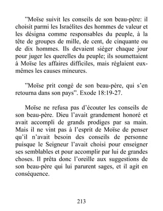”Moïse suivit les conseils de son beau-père: il
choisit parmi les Israélites des hommes de valeur et
les désigna comme responsables du peuple, à la
tête de groupes de mille, de cent, de cinquante ou
de dix hommes. Ils devaient siéger chaque jour
pour juger les querelles du peuple; ils soumettaient
à Moïse les affaires difficiles, mais réglaient eux-
mêmes les causes mineures.
”Moïse prit congé de son beau-père, qui s’en
retourna dans son pays”. Exode 18:19-27.
Moïse ne refusa pas d’écouter les conseils de
son beau-père. Dieu l’avait grandement honoré et
avait accompli de grands prodiges par sa main.
Mais il ne vint pas à l’esprit de Moïse de penser
qu’il n’avait besoin des conseils de personne
puisque le Seigneur l’avait choisi pour enseigner
ses semblables et pour accomplir par lui de grandes
choses. Il prêta donc l’oreille aux suggestions de
son beau-père qui lui parurent sages, et il agit en
conséquence.
213
 