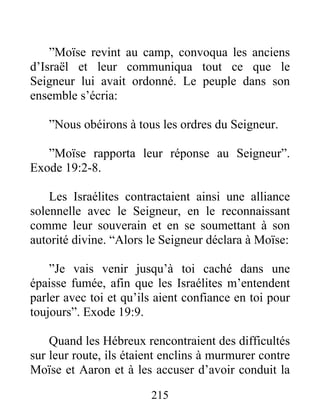 ”Moïse revint au camp, convoqua les anciens
d’Israël et leur communiqua tout ce que le
Seigneur lui avait ordonné. Le peuple dans son
ensemble s’écria:
”Nous obéirons à tous les ordres du Seigneur.
”Moïse rapporta leur réponse au Seigneur”.
Exode 19:2-8.
Les Israélites contractaient ainsi une alliance
solennelle avec le Seigneur, en le reconnaissant
comme leur souverain et en se soumettant à son
autorité divine. “Alors le Seigneur déclara à Moïse:
”Je vais venir jusqu’à toi caché dans une
épaisse fumée, afin que les Israélites m’entendent
parler avec toi et qu’ils aient confiance en toi pour
toujours”. Exode 19:9.
Quand les Hébreux rencontraient des difficultés
sur leur route, ils étaient enclins à murmurer contre
Moïse et Aaron et à les accuser d’avoir conduit la
215
 