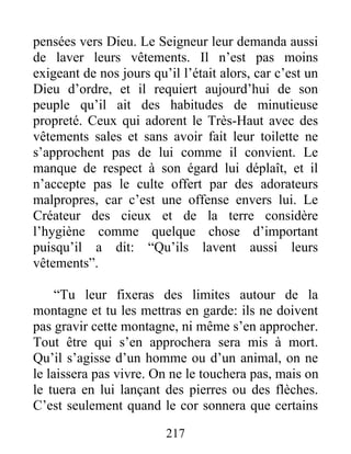 pensées vers Dieu. Le Seigneur leur demanda aussi
de laver leurs vêtements. Il n’est pas moins
exigeant de nos jours qu’il l’était alors, car c’est un
Dieu d’ordre, et il requiert aujourd’hui de son
peuple qu’il ait des habitudes de minutieuse
propreté. Ceux qui adorent le Très-Haut avec des
vêtements sales et sans avoir fait leur toilette ne
s’approchent pas de lui comme il convient. Le
manque de respect à son égard lui déplaît, et il
n’accepte pas le culte offert par des adorateurs
malpropres, car c’est une offense envers lui. Le
Créateur des cieux et de la terre considère
l’hygiène comme quelque chose d’important
puisqu’il a dit: “Qu’ils lavent aussi leurs
vêtements”.
“Tu leur fixeras des limites autour de la
montagne et tu les mettras en garde: ils ne doivent
pas gravir cette montagne, ni même s’en approcher.
Tout être qui s’en approchera sera mis à mort.
Qu’il s’agisse d’un homme ou d’un animal, on ne
le laissera pas vivre. On ne le touchera pas, mais on
le tuera en lui lançant des pierres ou des flèches.
C’est seulement quand le cor sonnera que certains
217
 