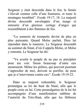Seigneur y était descendu dans le feu; la fumée
s’élevait comme celle d’une fournaise, et toute le
montagne tremblait”. Exode 19:17, 18. La majesté
divine descendit enveloppée d’un nuage et
entourée d’un glorieux cortège d’anges qui
ressemblaient à des flammes de feu.
“La sonnerie de trompette devint de plus en
plus puissante. Quand Moïse parlait, Dieu lui
répondait dans le tonnerre. Le Seigneur descendit
au sommet du Sinaï, d’où il appela Moïse, et Moïse
y remonta. Le Seigneur lui dit:
”Va avertir le peuple de ne pas se précipiter
pour me voir. Sinon beaucoup d’entre eux
mourraient. Même les prêtres, qui peuvent pourtant
s’approcher de moi, doivent se purifier, de peur
que je n’intervienne contre eux”. Exode 19:19-22.
Dans sa majesté redoutable, le Seigneur
promulgua sa loi du haut du Sinaï, afin que le
peuple croie en lui. Cette promulgation de la loi fut
accompagnée d’une manifestation sublime de
l’autorité du Très-Haut, afin que les Hébreux
219
 