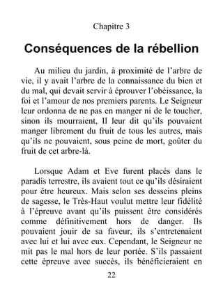 Chapitre 3
Conséquences de la rébellion
Au milieu du jardin, à proximité de l’arbre de
vie, il y avait l’arbre de la connaissance du bien et
du mal, qui devait servir à éprouver l’obéissance, la
foi et l’amour de nos premiers parents. Le Seigneur
leur ordonna de ne pas en manger ni de le toucher,
sinon ils mourraient, Il leur dit qu’ils pouvaient
manger librement du fruit de tous les autres, mais
qu’ils ne pouvaient, sous peine de mort, goûter du
fruit de cet arbre-là.
Lorsque Adam et Eve furent placés dans le
paradis terrestre, ils avaient tout ce qu’ils désiraient
pour être heureux. Mais selon ses desseins pleins
de sagesse, le Très-Haut voulut mettre leur fidélité
à l’épreuve avant qu’ils puissent être considérés
comme définitivement hors de danger. Ils
pouvaient jouir de sa faveur, ils s’entretenaient
avec lui et lui avec eux. Cependant, le Seigneur ne
mit pas le mal hors de leur portée. S’ils passaient
cette épreuve avec succès, ils bénéficieraient en
22
 
