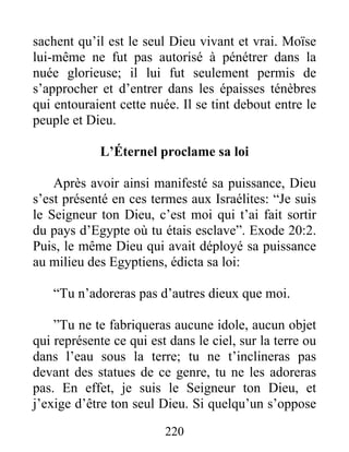 sachent qu’il est le seul Dieu vivant et vrai. Moïse
lui-même ne fut pas autorisé à pénétrer dans la
nuée glorieuse; il lui fut seulement permis de
s’approcher et d’entrer dans les épaisses ténèbres
qui entouraient cette nuée. Il se tint debout entre le
peuple et Dieu.
L’Éternel proclame sa loi
Après avoir ainsi manifesté sa puissance, Dieu
s’est présenté en ces termes aux Israélites: “Je suis
le Seigneur ton Dieu, c’est moi qui t’ai fait sortir
du pays d’Egypte où tu étais esclave”. Exode 20:2.
Puis, le même Dieu qui avait déployé sa puissance
au milieu des Egyptiens, édicta sa loi:
“Tu n’adoreras pas d’autres dieux que moi.
”Tu ne te fabriqueras aucune idole, aucun objet
qui représente ce qui est dans le ciel, sur la terre ou
dans l’eau sous la terre; tu ne t’inclineras pas
devant des statues de ce genre, tu ne les adoreras
pas. En effet, je suis le Seigneur ton Dieu, et
j’exige d’être ton seul Dieu. Si quelqu’un s’oppose
220
 
