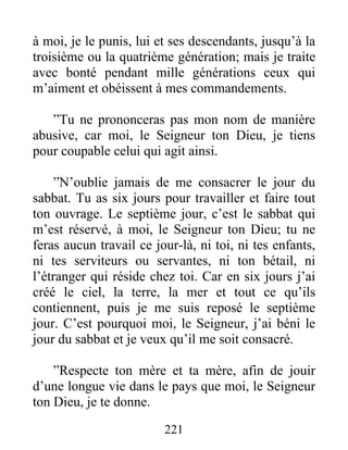 à moi, je le punis, lui et ses descendants, jusqu’à la
troisième ou la quatrième génération; mais je traite
avec bonté pendant mille générations ceux qui
m’aiment et obéissent à mes commandements.
”Tu ne prononceras pas mon nom de manière
abusive, car moi, le Seigneur ton Dieu, je tiens
pour coupable celui qui agit ainsi.
”N’oublie jamais de me consacrer le jour du
sabbat. Tu as six jours pour travailler et faire tout
ton ouvrage. Le septième jour, c’est le sabbat qui
m’est réservé, à moi, le Seigneur ton Dieu; tu ne
feras aucun travail ce jour-là, ni toi, ni tes enfants,
ni tes serviteurs ou servantes, ni ton bétail, ni
l’étranger qui réside chez toi. Car en six jours j’ai
créé le ciel, la terre, la mer et tout ce qu’ils
contiennent, puis je me suis reposé le septième
jour. C’est pourquoi moi, le Seigneur, j’ai béni le
jour du sabbat et je veux qu’il me soit consacré.
”Respecte ton mère et ta mère, afin de jouir
d’une longue vie dans le pays que moi, le Seigneur
ton Dieu, je te donne.
221
 