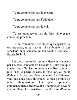 ”Tu ne commettras pas de meurtre.
”Tu ne commettras pas d’adultère.
”Tu ne commettras pas de vol.
”Tu ne prononceras pas de faux témoignage
contre ton prochain.
”Tu ne convoiteras rien de ce qui appartient à
ton prochain, ni sa maison, ni sa femme, ni son
serviteur, ni sa servante, ni son bœuf, ni son âne”.
Exode 20:3-17.
Les deux premiers commandements énoncés
par l’Eternel condamnent l’idolâtrie. Cette pratique
conduit en effet les hommes à s’enliser toujours
plus dans le péché et dans la rébellion, au point
d’aboutir à des sacrifices humains. Le Seigneur
veut que nous nous éloignions le plus possible de
telles abominations. Les quatre premiers
commandements prescrivent à l’homme ses devoirs
envers Dieu. Le quatrième sert de trait d’union
222
 