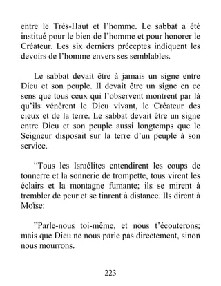 entre le Très-Haut et l’homme. Le sabbat a été
institué pour le bien de l’homme et pour honorer le
Créateur. Les six derniers préceptes indiquent les
devoirs de l’homme envers ses semblables.
Le sabbat devait être à jamais un signe entre
Dieu et son peuple. Il devait être un signe en ce
sens que tous ceux qui l’observent montrent par là
qu’ils vénèrent le Dieu vivant, le Créateur des
cieux et de la terre. Le sabbat devait être un signe
entre Dieu et son peuple aussi longtemps que le
Seigneur disposait sur la terre d’un peuple à son
service.
“Tous les Israélites entendirent les coups de
tonnerre et la sonnerie de trompette, tous virent les
éclairs et la montagne fumante; ils se mirent à
trembler de peur et se tinrent à distance. Ils dirent à
Moïse:
”Parle-nous toi-même, et nous t’écouterons;
mais que Dieu ne nous parle pas directement, sinon
nous mourrons.
223
 