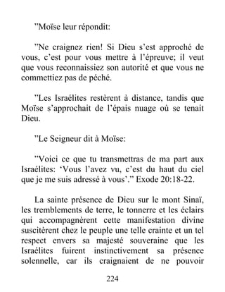 ”Moïse leur répondit:
”Ne craignez rien! Si Dieu s’est approché de
vous, c’est pour vous mettre à l’épreuve; il veut
que vous reconnaissiez son autorité et que vous ne
commettiez pas de péché.
”Les Israélites restèrent à distance, tandis que
Moïse s’approchait de l’épais nuage où se tenait
Dieu.
”Le Seigneur dit à Moïse:
”Voici ce que tu transmettras de ma part aux
Israélites: ‘Vous l’avez vu, c’est du haut du ciel
que je me suis adressé à vous’.” Exode 20:18-22.
La sainte présence de Dieu sur le mont Sinaï,
les tremblements de terre, le tonnerre et les éclairs
qui accompagnèrent cette manifestation divine
suscitèrent chez le peuple une telle crainte et un tel
respect envers sa majesté souveraine que les
Israélites fuirent instinctivement sa présence
solennelle, car ils craignaient de ne pouvoir
224
 