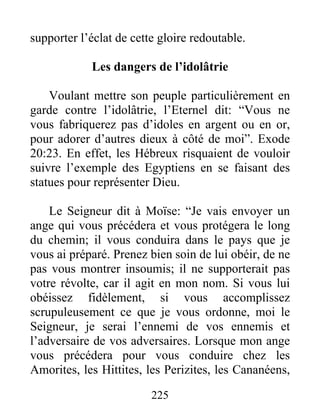 supporter l’éclat de cette gloire redoutable.
Les dangers de l’idolâtrie
Voulant mettre son peuple particulièrement en
garde contre l’idolâtrie, l’Eternel dit: “Vous ne
vous fabriquerez pas d’idoles en argent ou en or,
pour adorer d’autres dieux à côté de moi”. Exode
20:23. En effet, les Hébreux risquaient de vouloir
suivre l’exemple des Egyptiens en se faisant des
statues pour représenter Dieu.
Le Seigneur dit à Moïse: “Je vais envoyer un
ange qui vous précédera et vous protégera le long
du chemin; il vous conduira dans le pays que je
vous ai préparé. Prenez bien soin de lui obéir, de ne
pas vous montrer insoumis; il ne supporterait pas
votre révolte, car il agit en mon nom. Si vous lui
obéissez fidèlement, si vous accomplissez
scrupuleusement ce que je vous ordonne, moi le
Seigneur, je serai l’ennemi de vos ennemis et
l’adversaire de vos adversaires. Lorsque mon ange
vous précédera pour vous conduire chez les
Amorites, les Hittites, les Perizites, les Cananéens,
225
 