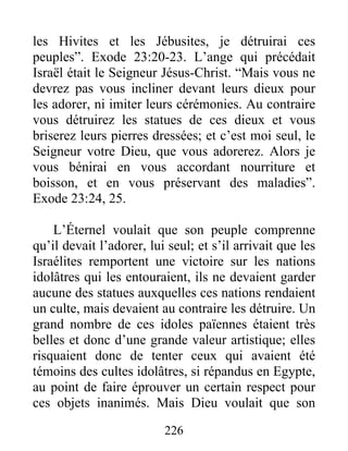 les Hivites et les Jébusites, je détruirai ces
peuples”. Exode 23:20-23. L’ange qui précédait
Israël était le Seigneur Jésus-Christ. “Mais vous ne
devrez pas vous incliner devant leurs dieux pour
les adorer, ni imiter leurs cérémonies. Au contraire
vous détruirez les statues de ces dieux et vous
briserez leurs pierres dressées; et c’est moi seul, le
Seigneur votre Dieu, que vous adorerez. Alors je
vous bénirai en vous accordant nourriture et
boisson, et en vous préservant des maladies”.
Exode 23:24, 25.
L’Éternel voulait que son peuple comprenne
qu’il devait l’adorer, lui seul; et s’il arrivait que les
Israélites remportent une victoire sur les nations
idolâtres qui les entouraient, ils ne devaient garder
aucune des statues auxquelles ces nations rendaient
un culte, mais devaient au contraire les détruire. Un
grand nombre de ces idoles païennes étaient très
belles et donc d’une grande valeur artistique; elles
risquaient donc de tenter ceux qui avaient été
témoins des cultes idolâtres, si répandus en Egypte,
au point de faire éprouver un certain respect pour
ces objets inanimés. Mais Dieu voulait que son
226
 