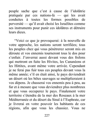 peuple sache que c’est à cause de l’idolâtrie
pratiquée par ces nations-là — qui les avait
conduites à toutes les formes possibles de
perversité — qu’il avait choisi les Israélites comme
ses instruments pour punir ces idolâtres et détruire
leurs dieux.
“Voici ce que je provoquerai: à la nouvelle de
votre approche, les nations seront terrifiées; tous
les peuples chez qui vous pénétrerez seront mis en
déroute et vos ennemis tourneront tous le dos pour
s’enfuir. J’enverrai aussi devant vous des frelons
qui mettront en fuite les Hivites, les Cananéens et
les Hittites, avant même votre arrivée. Cependant
je ne ferai pas fuir tous ces peuples devant vous la
même année; s’il en était ainsi, le pays deviendrait
un désert où les bêtes sauvages se multiplieraient à
vos dépens. Je chasserai vos ennemis peu à peu, au
fur et à mesure que vous deviendrez plus nombreux
et que vous occuperez le pays. Finalement votre
territoire s’étendra de la mer des Roseaux à la mer
Méditerranée et du désert du Sinaï à l’Euphrate, car
je livrerai en votre pouvoir les habitants de ces
régions, afin que vous les chassiez. Vous ne
227
 