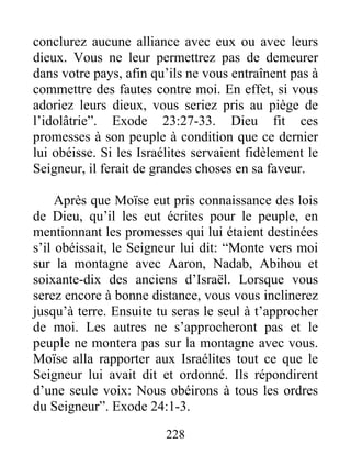 conclurez aucune alliance avec eux ou avec leurs
dieux. Vous ne leur permettrez pas de demeurer
dans votre pays, afin qu’ils ne vous entraînent pas à
commettre des fautes contre moi. En effet, si vous
adoriez leurs dieux, vous seriez pris au piège de
l’idolâtrie”. Exode 23:27-33. Dieu fit ces
promesses à son peuple à condition que ce dernier
lui obéisse. Si les Israélites servaient fidèlement le
Seigneur, il ferait de grandes choses en sa faveur.
Après que Moïse eut pris connaissance des lois
de Dieu, qu’il les eut écrites pour le peuple, en
mentionnant les promesses qui lui étaient destinées
s’il obéissait, le Seigneur lui dit: “Monte vers moi
sur la montagne avec Aaron, Nadab, Abihou et
soixante-dix des anciens d’Israël. Lorsque vous
serez encore à bonne distance, vous vous inclinerez
jusqu’à terre. Ensuite tu seras le seul à t’approcher
de moi. Les autres ne s’approcheront pas et le
peuple ne montera pas sur la montagne avec vous.
Moïse alla rapporter aux Israélites tout ce que le
Seigneur lui avait dit et ordonné. Ils répondirent
d’une seule voix: Nous obéirons à tous les ordres
du Seigneur”. Exode 24:1-3.
228
 