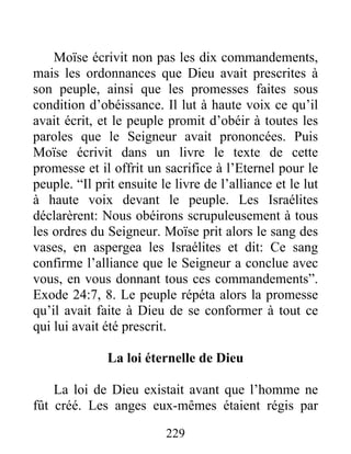 Moïse écrivit non pas les dix commandements,
mais les ordonnances que Dieu avait prescrites à
son peuple, ainsi que les promesses faites sous
condition d’obéissance. Il lut à haute voix ce qu’il
avait écrit, et le peuple promit d’obéir à toutes les
paroles que le Seigneur avait prononcées. Puis
Moïse écrivit dans un livre le texte de cette
promesse et il offrit un sacrifice à l’Eternel pour le
peuple. “Il prit ensuite le livre de l’alliance et le lut
à haute voix devant le peuple. Les Israélites
déclarèrent: Nous obéirons scrupuleusement à tous
les ordres du Seigneur. Moïse prit alors le sang des
vases, en aspergea les Israélites et dit: Ce sang
confirme l’alliance que le Seigneur a conclue avec
vous, en vous donnant tous ces commandements”.
Exode 24:7, 8. Le peuple répéta alors la promesse
qu’il avait faite à Dieu de se conformer à tout ce
qui lui avait été prescrit.
La loi éternelle de Dieu
La loi de Dieu existait avant que l’homme ne
fût créé. Les anges eux-mêmes étaient régis par
229
 