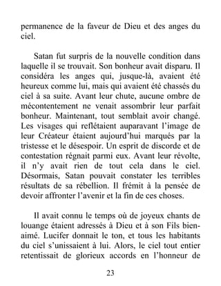 permanence de la faveur de Dieu et des anges du
ciel.
Satan fut surpris de la nouvelle condition dans
laquelle il se trouvait. Son bonheur avait disparu. Il
considéra les anges qui, jusque-là, avaient été
heureux comme lui, mais qui avaient été chassés du
ciel à sa suite. Avant leur chute, aucune ombre de
mécontentement ne venait assombrir leur parfait
bonheur. Maintenant, tout semblait avoir changé.
Les visages qui reflétaient auparavant l’image de
leur Créateur étaient aujourd’hui marqués par la
tristesse et le désespoir. Un esprit de discorde et de
contestation régnait parmi eux. Avant leur révolte,
il n’y avait rien de tout cela dans le ciel.
Désormais, Satan pouvait constater les terribles
résultats de sa rébellion. Il frémit à la pensée de
devoir affronter l’avenir et la fin de ces choses.
Il avait connu le temps où de joyeux chants de
louange étaient adressés à Dieu et à son Fils bien-
aimé. Lucifer donnait le ton, et tous les habitants
du ciel s’unissaient à lui. Alors, le ciel tout entier
retentissait de glorieux accords en l’honneur de
23
 