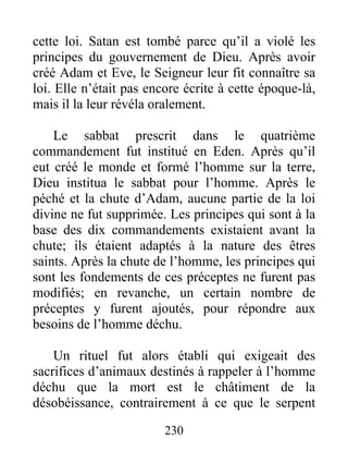 cette loi. Satan est tombé parce qu’il a violé les
principes du gouvernement de Dieu. Après avoir
créé Adam et Eve, le Seigneur leur fit connaître sa
loi. Elle n’était pas encore écrite à cette époque-là,
mais il la leur révéla oralement.
Le sabbat prescrit dans le quatrième
commandement fut institué en Eden. Après qu’il
eut créé le monde et formé l’homme sur la terre,
Dieu institua le sabbat pour l’homme. Après le
péché et la chute d’Adam, aucune partie de la loi
divine ne fut supprimée. Les principes qui sont à la
base des dix commandements existaient avant la
chute; ils étaient adaptés à la nature des êtres
saints. Après la chute de l’homme, les principes qui
sont les fondements de ces préceptes ne furent pas
modifiés; en revanche, un certain nombre de
préceptes y furent ajoutés, pour répondre aux
besoins de l’homme déchu.
Un rituel fut alors établi qui exigeait des
sacrifices d’animaux destinés à rappeler à l’homme
déchu que la mort est le châtiment de la
désobéissance, contrairement à ce que le serpent
230
 
