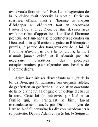avait voulu faire croire à Eve. La transgression de
la loi divine avait nécessité la mort du Christ en
sacrifice, offrant ainsi à l’homme un moyen
d’échapper au châtiment tout en préservant
l’autorité de la loi de Dieu. Le rituel des sacrifices
avait pour but d’apprendre l’humilité à l’homme
pécheur, de l’amener à se repentir et à se confier en
Dieu seul, afin qu’il obtienne, grâce au Rédempteur
promis, le pardon des transgressions de la loi. Si
l’homme n’avait pas violé la loi divine, la mort
n’aurait jamais existé, et il n’aurait pas été
nécessaire d’instituer des préceptes
complémentaires pour répondre aux besoins de
l’homme déchu.
Adam instruisit ses descendants au sujet de la
loi de Dieu, qui fut transmise aux croyants fidèles,
de génération en génération. La violation constante
de la loi divine fut à l’origine d’un déluge d’eau sur
la terre. Cette loi fut préservée par Noé et sa
famille qui, en pratiquant le bien, furent
miraculeusement sauvés par Dieu au moyen de
l’arche. Noé fit connaître les dix commandements à
sa postérité. Depuis Adam et après lui, le Seigneur
231
 