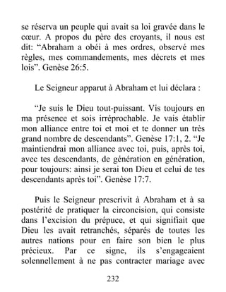 se réserva un peuple qui avait sa loi gravée dans le
cœur. A propos du père des croyants, il nous est
dit: “Abraham a obéi à mes ordres, observé mes
règles, mes commandements, mes décrets et mes
lois”. Genèse 26:5.
Le Seigneur apparut à Abraham et lui déclara :
“Je suis le Dieu tout-puissant. Vis toujours en
ma présence et sois irréprochable. Je vais établir
mon alliance entre toi et moi et te donner un très
grand nombre de descendants”. Genèse 17:1, 2. “Je
maintiendrai mon alliance avec toi, puis, après toi,
avec tes descendants, de génération en génération,
pour toujours: ainsi je serai ton Dieu et celui de tes
descendants après toi”. Genèse 17:7.
Puis le Seigneur prescrivit à Abraham et à sa
postérité de pratiquer la circoncision, qui consiste
dans l’excision du prépuce, et qui signifiait que
Dieu les avait retranchés, séparés de toutes les
autres nations pour en faire son bien le plus
précieux. Par ce signe, ils s’engageaient
solennellement à ne pas contracter mariage avec
232
 