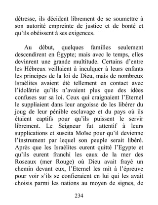 détresse, ils décident librement de se soumettre à
son autorité empreinte de justice et de bonté et
qu’ils obéissent à ses exigences.
Au début, quelques familles seulement
descendirent en Égypte; mais avec le temps, elles
devinrent une grande multitude. Certains d’entre
les Hébreux veillaient à inculquer à leurs enfants
les principes de la loi de Dieu, mais de nombreux
Israélites avaient été tellement en contact avec
l’idolâtrie qu’ils n’avaient plus que des idées
confuses sur sa loi. Ceux qui craignaient l’Eternel
le suppliaient dans leur angoisse de les libérer du
joug de leur pénible esclavage et du pays où ils
étaient captifs pour qu’ils puissent le servir
librement. Le Seigneur fut attentif à leurs
supplications et suscita Moïse pour qu’il devienne
l’instrument par lequel son peuple serait libéré.
Après que les Israélites eurent quitté l’Egypte et
qu’ils eurent franchi les eaux de la mer des
Roseaux (mer Rouge) où Dieu avait frayé un
chemin devant eux, l’Eternel les mit à l’épreuve
pour voir s’ils se confieraient en lui qui les avait
choisis parmi les nations au moyen de signes, de
234
 