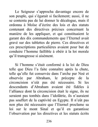 Le Seigneur s’approcha davantage encore de
son peuple, qui s’égarait si facilement; aussi, il ne
se contenta pas de lui donner le décalogue, mais il
ordonna à Moïse d’écrire des lois et des statuts
contenant des directives précises concernant la
manière de les appliquer, et qui constituaient le
garant des dix commandements que l’Eternel avait
gravé sur des tablettes de pierre. Ces directives et
ces prescriptions particulières avaient pour but de
conduire l’homme faillible à obéir à la loi morale
qu’il transgresse si aisément.
Si l’homme s’était conformé à la loi de Dieu
telle que Dieu l’a faite connaître après la chute,
telle qu’elle fut conservée dans l’arche par Noé et
observée par Abraham, le précepte de la
circoncision n’eût pas été nécessaire. Si les
descendants d’Abraham avaient été fidèles à
l’alliance dont la circoncision était le signe, ils ne
seraient pas tombés dans l’idolâtrie, ils n’auraient
pas souffert de la captivité en Egypte. Il n’eût pas
non plus été nécessaire que l’Eternel proclame sa
loi sur le mont Sinaï et qu’il en garantisse
l’observation par les directives et les statuts écrits
236
 