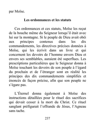 par Moïse.
Les ordonnances et les statuts
Ces ordonnances et ces statuts, Moïse les reçut
de la bouche même du Seigneur lorsqu’il était avec
lui sur la montagne. Si le peuple de Dieu avait obéi
aux principes contenus dans les dix
commandements, les directives précises données à
Moïse, qui les écrivit dans un livre et qui
concernent les devoirs de l’homme envers Dieu et
envers ses semblables, auraient été superflues. Les
prescriptions particulières que le Seigneur donna à
Moïse touchant les devoirs de son peuple à l’égard
du prochain et de l’étranger sont en réalité les
principes des dix commandements simplifiés et
énoncés de façon précise, afin que son peuple ne
s’égare pas.
L’Éternel donna également à Moïse des
instructions détaillées pour le rituel des sacrifices
qui devait cesser à la mort du Christ. Ce rituel
sanglant préfigurait l’offrande de Jésus, l’Agneau
sans tache.
237
 