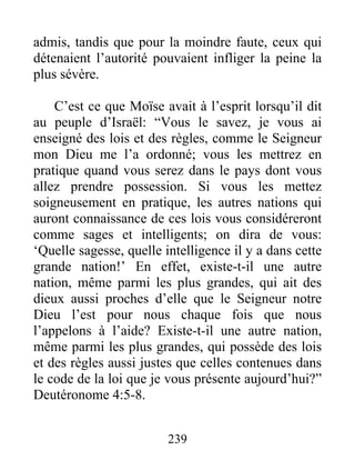 admis, tandis que pour la moindre faute, ceux qui
détenaient l’autorité pouvaient infliger la peine la
plus sévère.
C’est ce que Moïse avait à l’esprit lorsqu’il dit
au peuple d’Israël: “Vous le savez, je vous ai
enseigné des lois et des règles, comme le Seigneur
mon Dieu me l’a ordonné; vous les mettrez en
pratique quand vous serez dans le pays dont vous
allez prendre possession. Si vous les mettez
soigneusement en pratique, les autres nations qui
auront connaissance de ces lois vous considéreront
comme sages et intelligents; on dira de vous:
‘Quelle sagesse, quelle intelligence il y a dans cette
grande nation!’ En effet, existe-t-il une autre
nation, même parmi les plus grandes, qui ait des
dieux aussi proches d’elle que le Seigneur notre
Dieu l’est pour nous chaque fois que nous
l’appelons à l’aide? Existe-t-il une autre nation,
même parmi les plus grandes, qui possède des lois
et des règles aussi justes que celles contenues dans
le code de la loi que je vous présente aujourd’hui?”
Deutéronome 4:5-8.
239
 