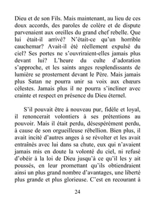 Dieu et de son Fils. Mais maintenant, au lieu de ces
doux accords, des paroles de colère et de dispute
parvenaient aux oreilles du grand chef rebelle. Que
lui était-il arrivé? N’était-ce qu’un horrible
cauchemar? Avait-il été réellement expulsé du
ciel? Ses portes ne s’ouvriraient-elles jamais plus
devant lui? L’heure du culte d’adoration
s’approche, et les saints anges resplendissants de
lumière se prosternent devant le Père. Mais jamais
plus Satan ne pourra unir sa voix aux chœurs
célestes. Jamais plus il ne pourra s’incliner avec
crainte et respect en présence du Dieu éternel.
S’il pouvait être à nouveau pur, fidèle et loyal,
il renoncerait volontiers à ses prétentions au
pouvoir. Mais il était perdu, désespérément perdu,
à cause de son orgueilleuse rébellion. Bien plus, il
avait incité d’autres anges à se révolter et les avait
entraînés avec lui dans sa chute, eux qui n’avaient
jamais mis en doute la volonté du ciel, ni refusé
d’obéir à la loi de Dieu jusqu’à ce qu’il les y ait
poussés, en leur promettant qu’ils obtiendraient
ainsi un plus grand nombre d’avantages, une liberté
plus grande et plus glorieuse. C’est en recourant à
24
 